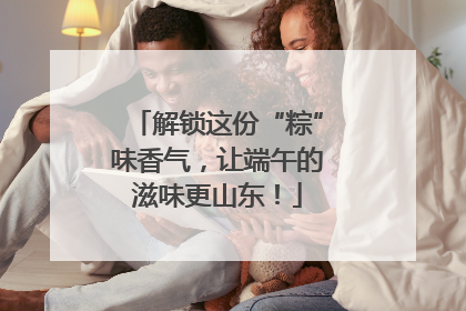 解锁这份“粽”味香气，让端午的滋味更山东！