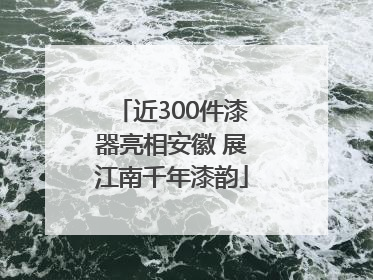 近300件漆器亮相安徽 展江南千年漆韵