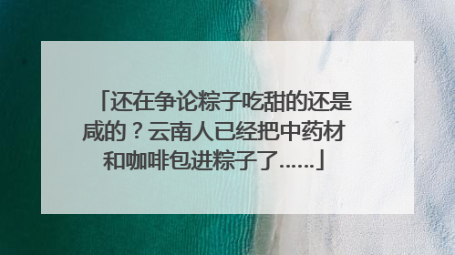 还在争论粽子吃甜的还是咸的？云南人已经把中药材和咖啡包进粽子了……