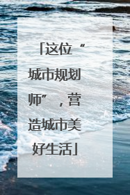 这位“城市规划师”，营造城市美好生活