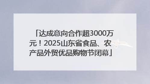 达成意向合作超3000万元！2025山东省食品、农产品外贸优品购物节闭幕