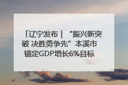 辽宁发布｜“振兴新突破 决胜勇争先”本溪市锚定GDP增长6%目标推进十项重点工作