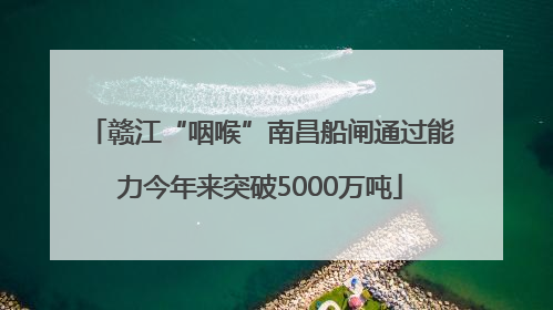 赣江“咽喉”南昌船闸通过能力今年来突破5000万吨