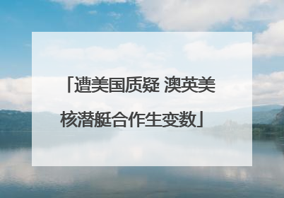 遭美国质疑 澳英美核潜艇合作生变数
