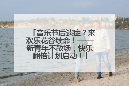 音乐节后遗症？来欢乐花谷续命！——新青年不散场，快乐翻倍计划启动！