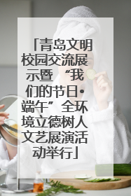 青岛文明校园交流展示暨 “我们的节日•端午”全环境立德树人文艺展演活动举行