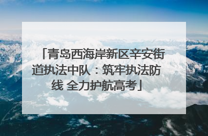 青岛西海岸新区辛安街道执法中队：筑牢执法防线 全力护航高考