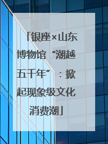 银座×山东博物馆“潮越五千年”：掀起现象级文化消费潮