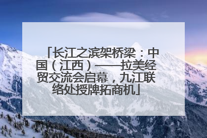 长江之滨架桥梁：中国（江西）——拉美经贸交流会启幕，九江联络处授牌拓商机