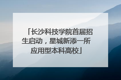 长沙科技学院首届招生启动，星城新添一所应用型本科高校