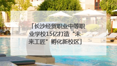 长沙经贸职业中等职业学校15亿打造“未来工匠”孵化新校区
