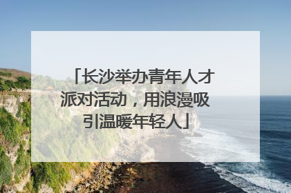 长沙举办青年人才派对活动，用浪漫吸引温暖年轻人