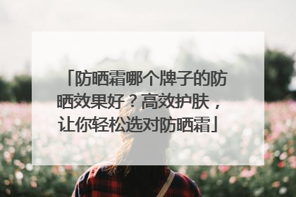 防晒霜哪个牌子的防晒效果好？高效护肤，让你轻松选对防晒霜