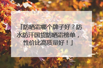 防晒霜哪个牌子好？防水防汗国货防晒霜榜单，性价比高质量好！