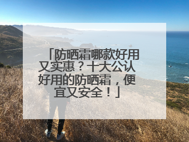 防晒霜哪款好用又实惠？十大公认好用的防晒霜，便宜又安全！