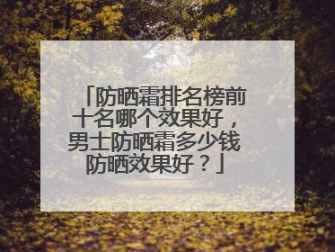 防晒霜排名榜前十名哪个效果好，男士防晒霜多少钱防晒效果好？