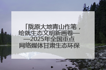 陇原大地青山作笔，绘就生态文明新画卷——2025年全国重点网络媒体甘肃生态环保行主题采访活动综述