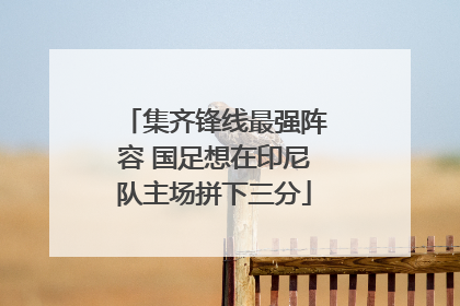 集齐锋线最强阵容 国足想在印尼队主场拼下三分