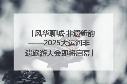 风华聊城·非遗新韵——2025大运河非遗旅游大会即将启幕