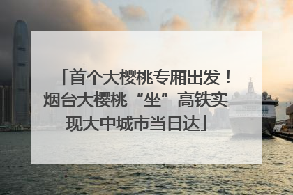 首个大樱桃专厢出发！烟台大樱桃“坐”高铁实现大中城市当日达