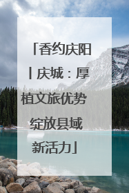 香约庆阳丨庆城：厚植文旅优势 绽放县域新活力