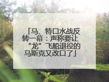 马、特口水战反转一幕：声称要让“龙”飞船退役的马斯克又改口了