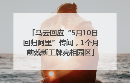 马云回应“5月10日回归阿里”传闻，1个月前戴新工牌亮相园区