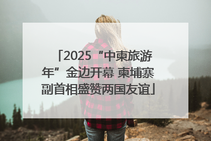 2025“中柬旅游年”金边开幕 柬埔寨副首相盛赞两国友谊