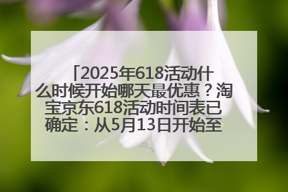 2025年618活动什么时候开始哪天最优惠？淘宝京东618活动时间表已确定：从5月13日开始至6月18日结束