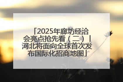 2025年廊坊经洽会亮点抢先看（二）丨河北将面向全球首次发布国际化招商地图