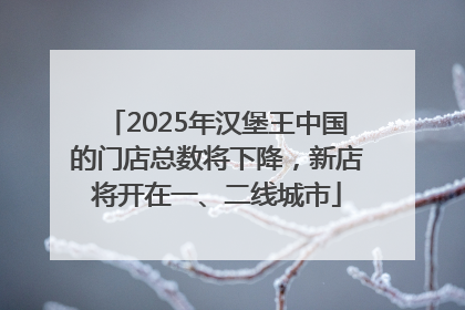 2025年汉堡王中国的门店总数将下降，新店将开在一、二线城市