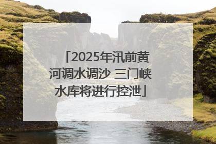 2025年汛前黄河调水调沙 三门峡水库将进行控泄