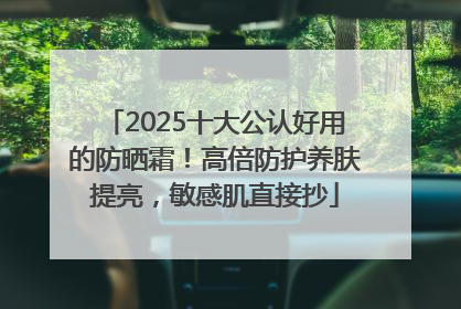 2025十大公认好用的防晒霜！高倍防护养肤提亮，敏感肌直接抄
