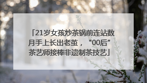 21岁女孩炒茶锅前连站数月手上长出老茧，“00后”茶艺师接棒非遗制茶技艺