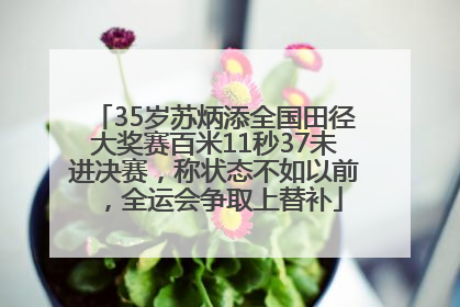 35岁苏炳添全国田径大奖赛百米11秒37未进决赛，称状态不如以前，全运会争取上替补