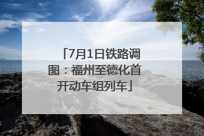 7月1日铁路调图：福州至德化首开动车组列车